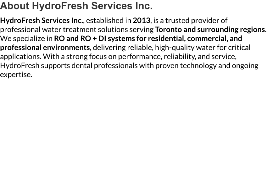 About HydroFresh Services Inc. HydroFresh Services Inc., established in 2013, is a trusted provider of professional water treatment solutions serving Toronto and surrounding regions. We specialize in RO and RO + DI systems for residential, commercial, and professional environments, delivering reliable, high-quality water for critical applications. With a strong focus on performance, reliability, and service, HydroFresh supports dental professionals with proven technology and ongoing expertise.