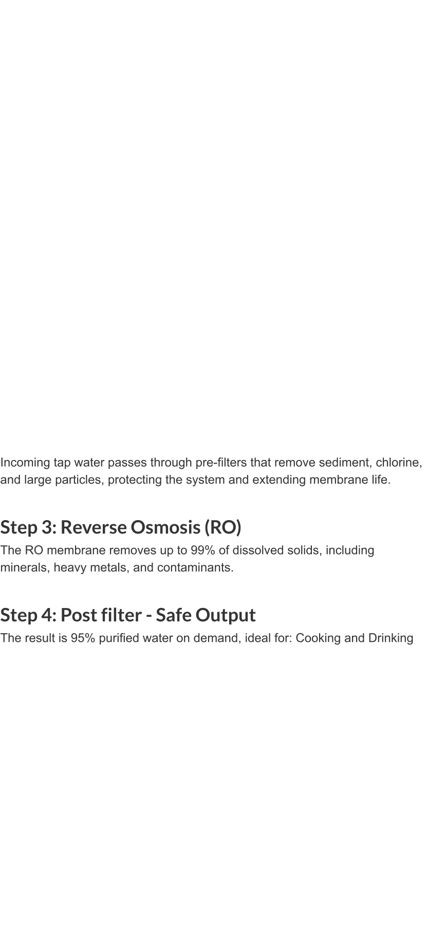 Incoming tap water passes through pre-filters that remove sediment, chlorine, and large particles, protecting the system and extending membrane life.  Step 3: Reverse Osmosis (RO) The RO membrane removes up to 99% of dissolved solids, including minerals, heavy metals, and contaminants.  Step 4: Post filter - Safe Output The result is 95% purified water on demand, ideal for: Cooking and Drinking